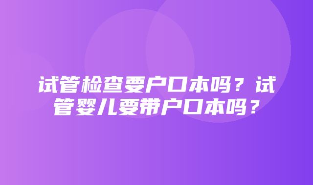 试管检查要户口本吗？试管婴儿要带户口本吗？