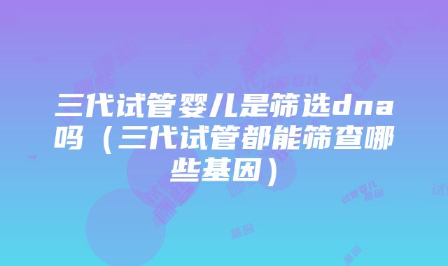 三代试管婴儿是筛选dna吗（三代试管都能筛查哪些基因）