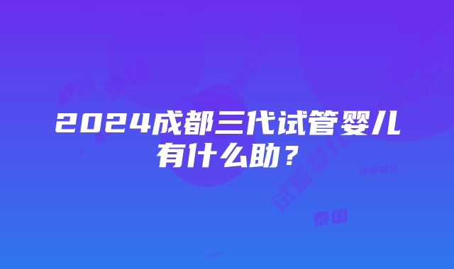 2024成都三代试管婴儿有什么助？