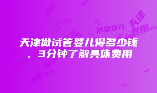 天津做试管婴儿得多少钱，3分钟了解具体费用