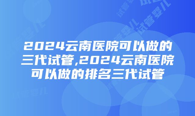 2024云南医院可以做的三代试管,2024云南医院可以做的排名三代试管