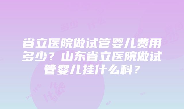 省立医院做试管婴儿费用多少？山东省立医院做试管婴儿挂什么科？