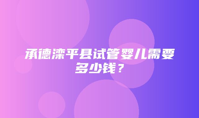 承德滦平县试管婴儿需要多少钱？