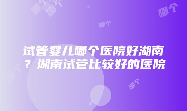 试管婴儿哪个医院好湖南？湖南试管比较好的医院