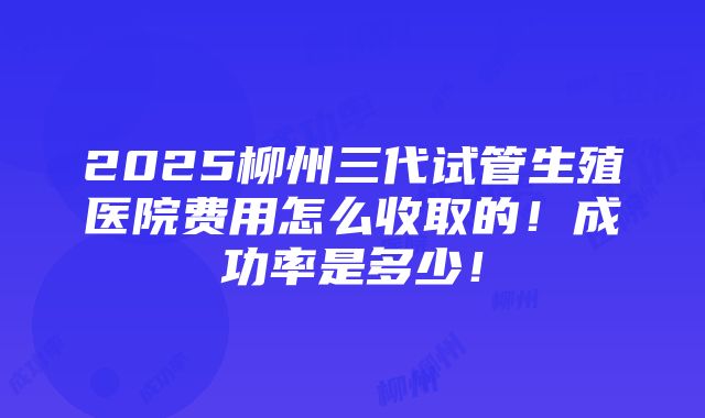 2025柳州三代试管生殖医院费用怎么收取的！成功率是多少！