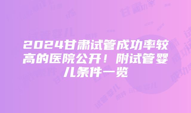 2024甘肃试管成功率较高的医院公开！附试管婴儿条件一览