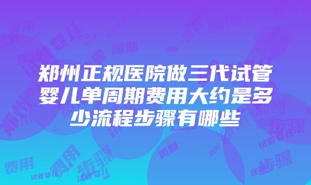 郑州正规医院做三代试管婴儿单周期费用大约是多少流程步骤有哪些