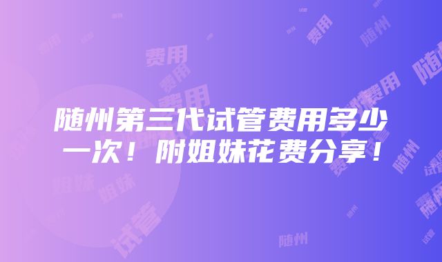 随州第三代试管费用多少一次！附姐妹花费分享！