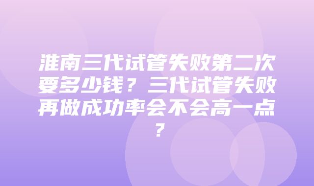 淮南三代试管失败第二次要多少钱？三代试管失败再做成功率会不会高一点？