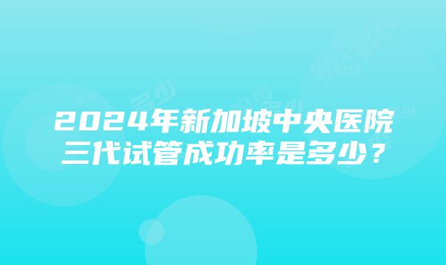 2024年新加坡中央医院三代试管成功率是多少？