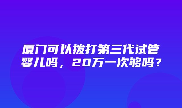 厦门可以拨打第三代试管婴儿吗，20万一次够吗？