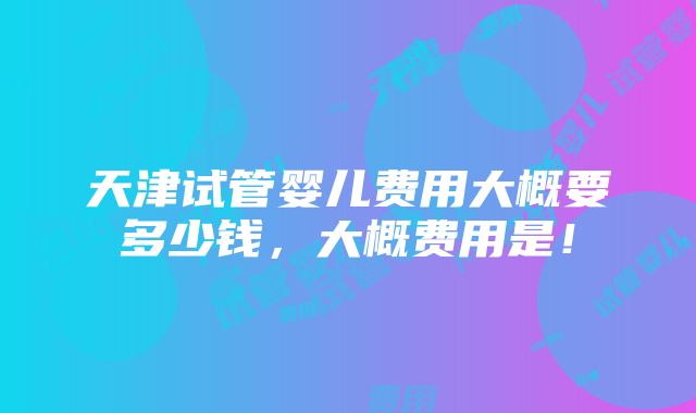 天津试管婴儿费用大概要多少钱，大概费用是！