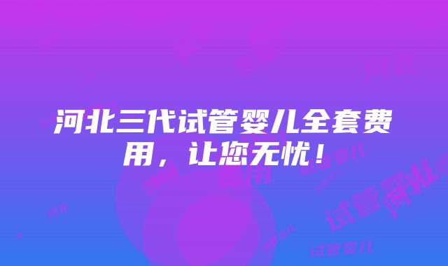 河北三代试管婴儿全套费用，让您无忧！