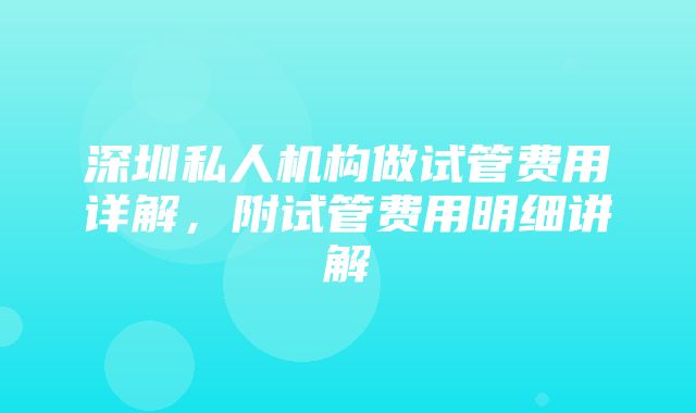 深圳私人机构做试管费用详解，附试管费用明细讲解