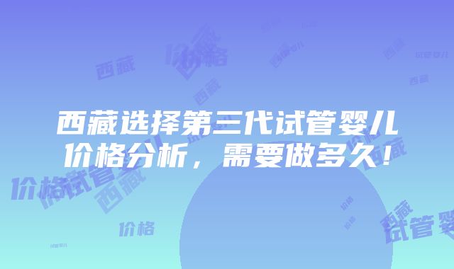 西藏选择第三代试管婴儿价格分析，需要做多久！