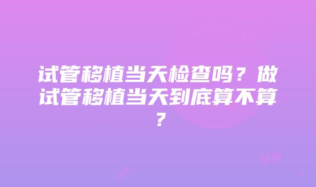 试管移植当天检查吗？做试管移植当天到底算不算？