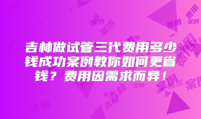 吉林做试管三代费用多少钱成功案例教你如何更省钱？费用因需求而异！