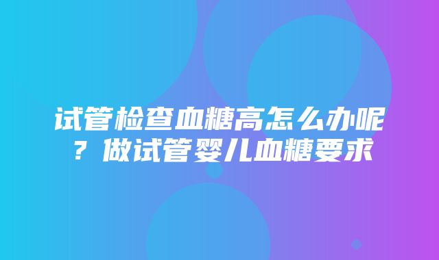 试管检查血糖高怎么办呢？做试管婴儿血糖要求