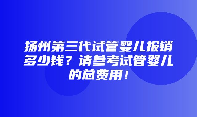 扬州第三代试管婴儿报销多少钱？请参考试管婴儿的总费用！