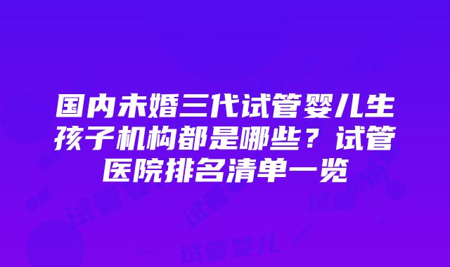 国内未婚三代试管婴儿生孩子机构都是哪些？试管医院排名清单一览