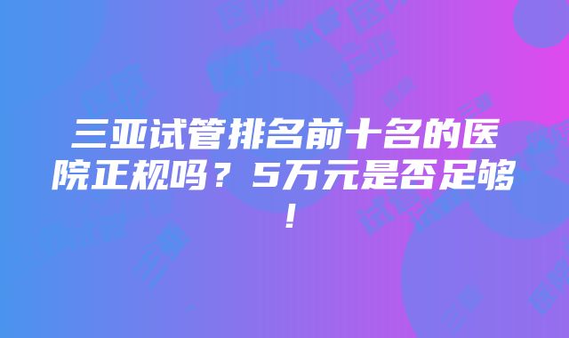 三亚试管排名前十名的医院正规吗？5万元是否足够！