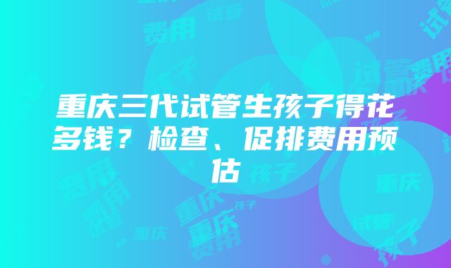 重庆三代试管生孩子得花多钱？检查、促排费用预估