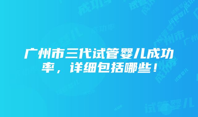 广州市三代试管婴儿成功率，详细包括哪些！