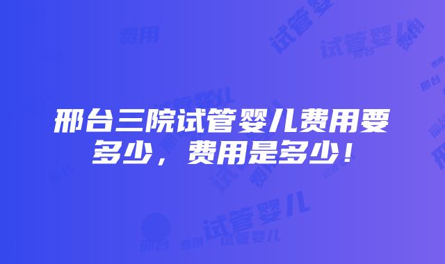 邢台三院试管婴儿费用要多少，费用是多少！