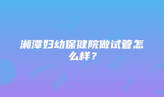 湘潭妇幼保健院做试管怎么样？