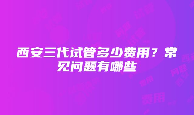 西安三代试管多少费用？常见问题有哪些