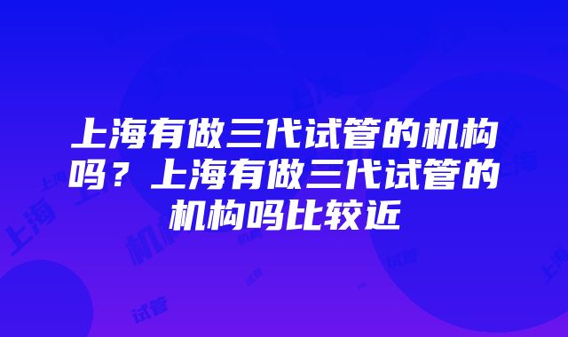 上海有做三代试管的机构吗？上海有做三代试管的机构吗比较近