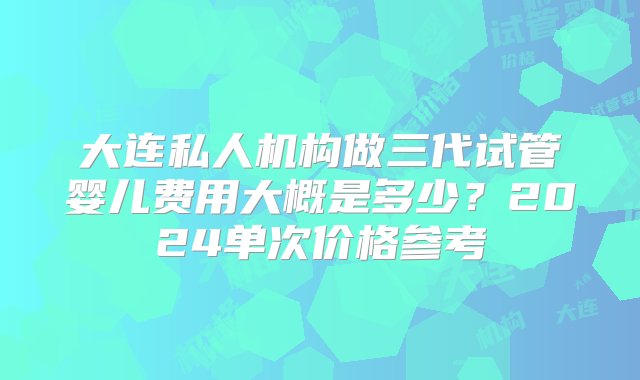 大连私人机构做三代试管婴儿费用大概是多少？2024单次价格参考