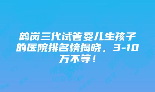 鹤岗三代试管婴儿生孩子的医院排名榜揭晓，3-10万不等！