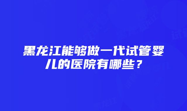 黑龙江能够做一代试管婴儿的医院有哪些？