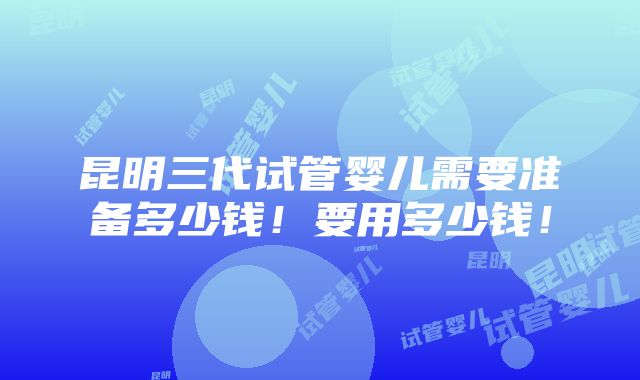 昆明三代试管婴儿需要准备多少钱！要用多少钱！