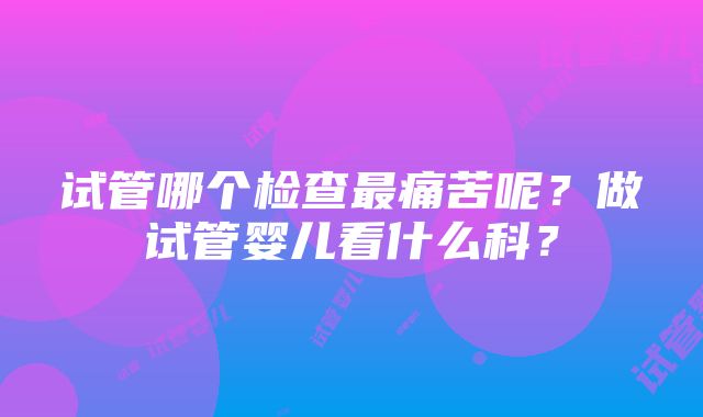 试管哪个检查最痛苦呢？做试管婴儿看什么科？