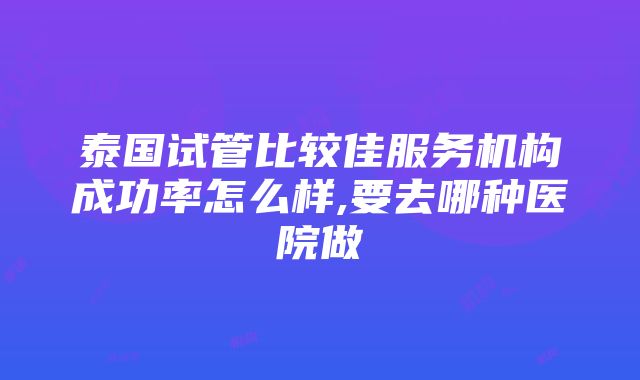 泰国试管比较佳服务机构成功率怎么样,要去哪种医院做