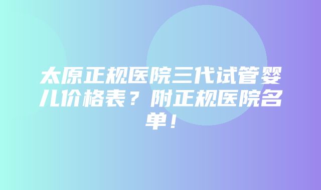 太原正规医院三代试管婴儿价格表？附正规医院名单！