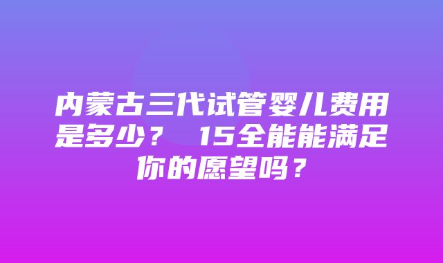 内蒙古三代试管婴儿费用是多少？ 15全能能满足你的愿望吗？