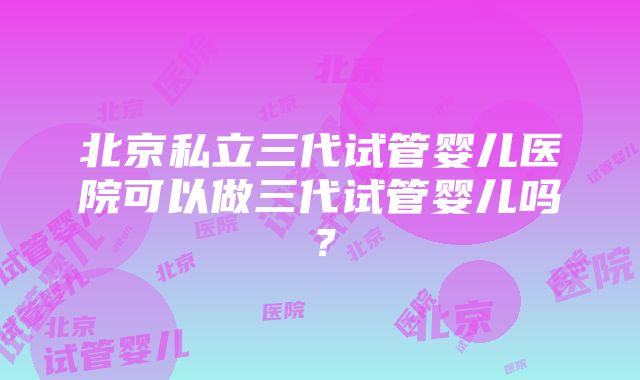 北京私立三代试管婴儿医院可以做三代试管婴儿吗？