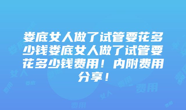 娄底女人做了试管要花多少钱娄底女人做了试管要花多少钱费用！内附费用分享！