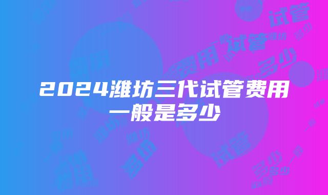 2024潍坊三代试管费用一般是多少