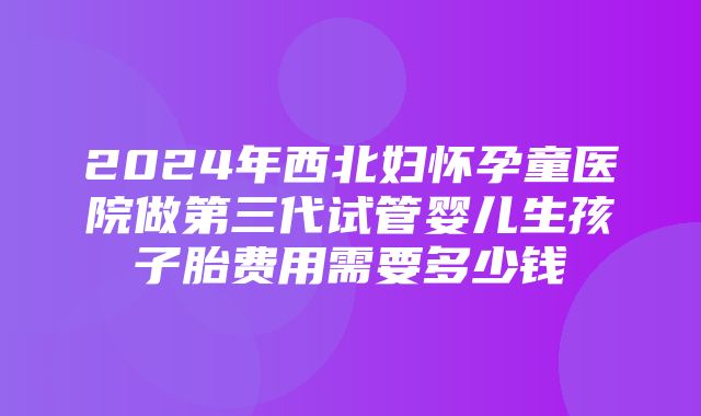 2024年西北妇怀孕童医院做第三代试管婴儿生孩子胎费用需要多少钱