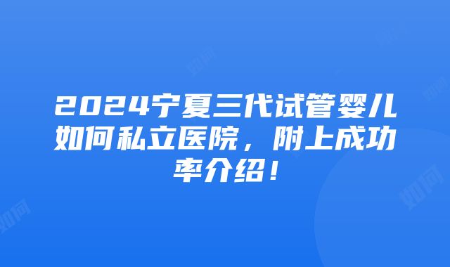 2024宁夏三代试管婴儿如何私立医院，附上成功率介绍！