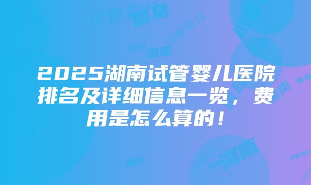 2025湖南试管婴儿医院排名及详细信息一览，费用是怎么算的！