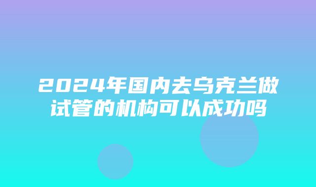 2024年国内去乌克兰做试管的机构可以成功吗