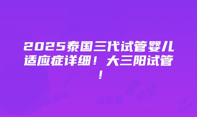 2025泰国三代试管婴儿适应症详细！大三阳试管！