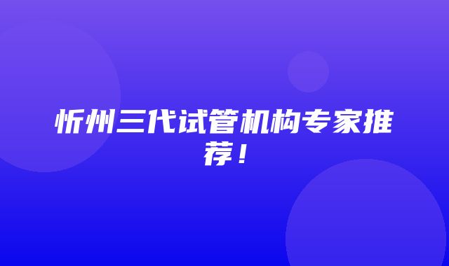 忻州三代试管机构专家推荐！