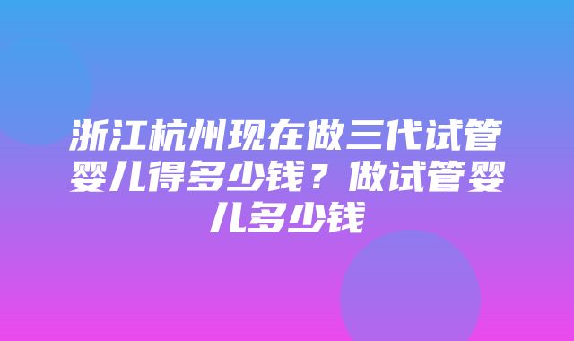 浙江杭州现在做三代试管婴儿得多少钱？做试管婴儿多少钱