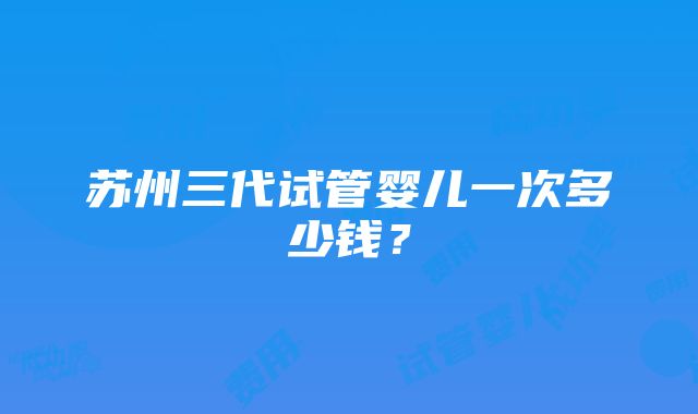 苏州三代试管婴儿一次多少钱？